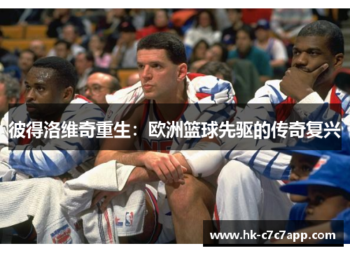 彼得洛维奇重生:欧洲篮球先驱的传奇复兴 彼得洛维奇重生:欧洲篮球先驱的传奇复兴