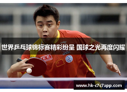 世界乒乓球锦标赛精彩纷呈 国球之光再度闪耀 世界乒乓球锦标赛精彩纷呈 国球之光再度闪耀