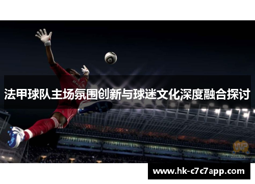 法甲球队主场氛围创新与球迷文化深度融合探讨